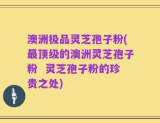 澳洲极品灵芝孢子粉(最顶级的澳洲灵芝孢子粉  灵芝孢子粉的珍贵之处)