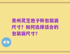 贵州灵芝孢子粉包装袋尺寸？如何选择适合的包装袋尺寸？