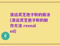 清远灵芝孢子粉的做法(清远灵芝孢子粉的制作方法 revealed)