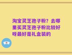 淘宝灵芝孢子粉？去哪里买灵芝孢子粉比较好呀最好是礼盒装的