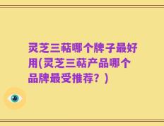 灵芝三萜哪个牌子最好用(灵芝三萜产品哪个品牌最受推荐？)