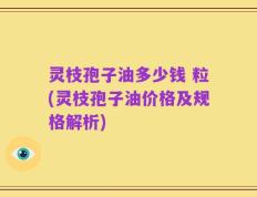 灵枝孢子油多少钱 粒(灵枝孢子油价格及规格解析)