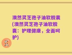 澳然灵芝孢子油软胶囊(澳然灵芝孢子油软胶囊：护理健康，全面呵护)