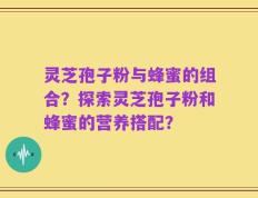 灵芝孢子粉与蜂蜜的组合？探索灵芝孢子粉和蜂蜜的营养搭配？