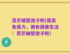 灵芒破壁孢子粉(提高免疫力，拥有健康生活：灵芒破壁孢子粉)
