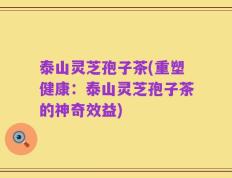 泰山灵芝孢子茶(重塑健康：泰山灵芝孢子茶的神奇效益)