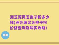洲芝源灵芝孢子粉多少钱(洲芝源灵芝孢子粉价格查询及购买攻略)