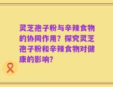 灵芝孢子粉与辛辣食物的协同作用？探究灵芝孢子粉和辛辣食物对健康的影响？