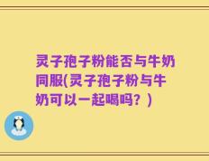 灵子孢子粉能否与牛奶同服(灵子孢子粉与牛奶可以一起喝吗？)
