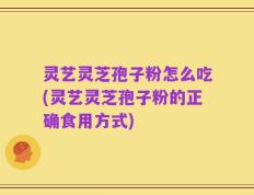 灵艺灵芝孢子粉怎么吃(灵艺灵芝孢子粉的正确食用方式)
