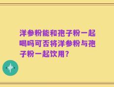洋参粉能和孢子粉一起喝吗可否将洋参粉与孢子粉一起饮用？