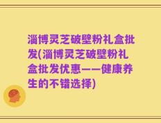 淄博灵芝破壁粉礼盒批发(淄博灵芝破壁粉礼盒批发优惠——健康养生的不错选择)