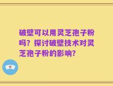 破壁可以用灵芝孢子粉吗？探讨破壁技术对灵芝孢子粉的影响？
