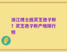 浙江博士园灵芝孢子粉？灵芝孢子粉产地排行榜