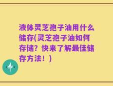 液体灵芝孢子油用什么储存(灵芝孢子油如何存储？快来了解最佳储存方法！)