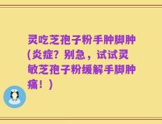 灵吃芝孢子粉手肿脚肿(炎症？别急，试试灵敏芝孢子粉缓解手脚肿痛！)