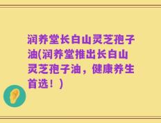 润养堂长白山灵芝孢子油(润养堂推出长白山灵芝孢子油，健康养生首选！)