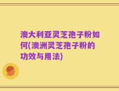 澳大利亚灵芝孢子粉如何(澳洲灵芝孢子粉的功效与用法)