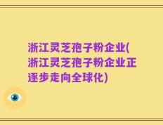 浙江灵芝孢子粉企业(浙江灵芝孢子粉企业正逐步走向全球化)