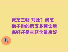 灵芝三萜 对比？灵芝孢子粉的灵芝多糖含量高好还是三萜含量高好