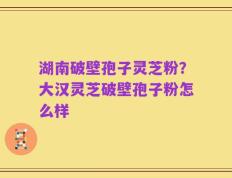 湖南破壁孢子灵芝粉？大汉灵芝破壁孢子粉怎么样