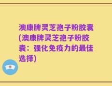 澳康牌灵芝孢子粉胶囊(澳康牌灵芝孢子粉胶囊：强化免疫力的最佳选择)