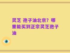 灵芝 孢子油北京？哪里能买到正宗灵芝孢子油
