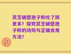 灵芝破壁孢子粉吃了斑更多？探究灵芝破壁孢子粉的功效与正确食用方法？