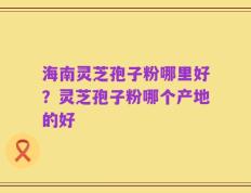 海南灵芝孢子粉哪里好？灵芝孢子粉哪个产地的好
