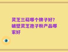 灵芝三萜哪个牌子好？破壁灵芝孢子粉产品哪家好