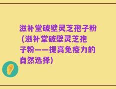 滋补堂破壁灵芝孢子粉 (滋补堂破壁灵芝孢子粉——提高免疫力的自然选择)