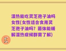 湿热能吃灵芝孢子油吗女性(女性适合食用灵芝孢子油吗？菌体能缓解湿热症候群需了解)