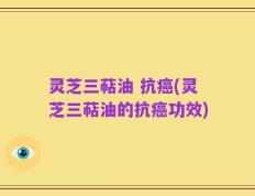 灵芝三萜油 抗癌(灵芝三萜油的抗癌功效)