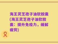 海王灵芝孢子油软胶囊(海王灵芝孢子油软胶囊：提升免疫力，缓解疲劳)