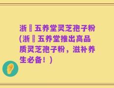 浙冮五养堂灵芝孢子粉(浙冮五养堂推出高品质灵芝孢子粉，滋补养生必备！)