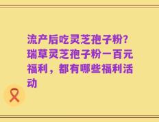 流产后吃灵芝孢子粉？瑞草灵芝孢子粉一百元福利，都有哪些福利活动