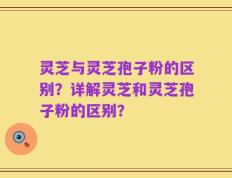 灵芝与灵芝孢子粉的区别？详解灵芝和灵芝孢子粉的区别？