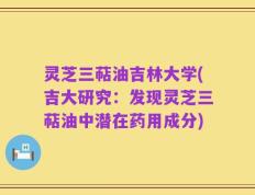 灵芝三萜油吉林大学(吉大研究：发现灵芝三萜油中潜在药用成分)