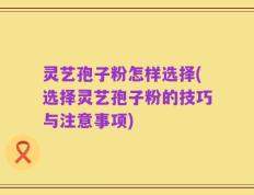 灵艺孢子粉怎样选择(选择灵艺孢子粉的技巧与注意事项)