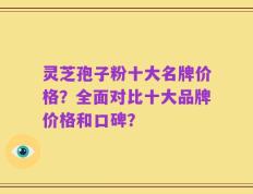 灵芝孢子粉十大名牌价格？全面对比十大品牌价格和口碑？