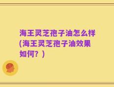海王灵芝孢子油怎么样(海王灵芝孢子油效果如何？)