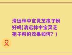 清远林中宝灵芝孢子粉好吗(清远林中宝灵芝孢子粉的效果如何？)