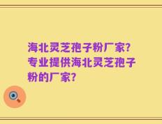 海北灵芝孢子粉厂家？专业提供海北灵芝孢子粉的厂家？