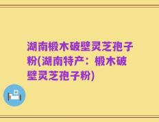 湖南椴木破壁灵芝孢子粉(湖南特产：椴木破壁灵芝孢子粉)