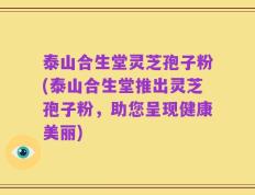 泰山合生堂灵芝孢子粉(泰山合生堂推出灵芝孢子粉，助您呈现健康美丽)
