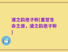 浦之韵孢子粉(重塑生命之源，浦之韵孢子粉)