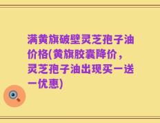 满黄旗破壁灵芝孢子油价格(黄旗胶囊降价，灵芝孢子油出现买一送一优惠)