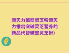 澳天力破壁灵芝粉澳天力推出突破灵芝营养的新品代替破壁灵芝粉)