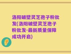 洛阳破壁灵芝孢子粉批发(洛阳破壁灵芝孢子粉批发-最新质量保障成功开启)