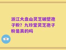 浙江大盘山灵芝破壁孢子粉？九珍堂灵芝孢子粉是真的吗